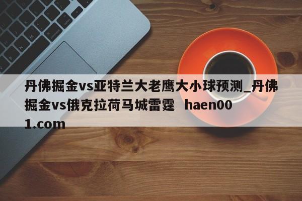 丹佛掘金vs亚特兰大老鹰大小球预测_丹佛掘金vs俄克拉荷马城雷霆 haen001.com