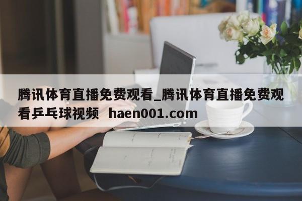 腾讯体育直播免费观看_腾讯体育直播免费观看乒乓球视频 haen001.com