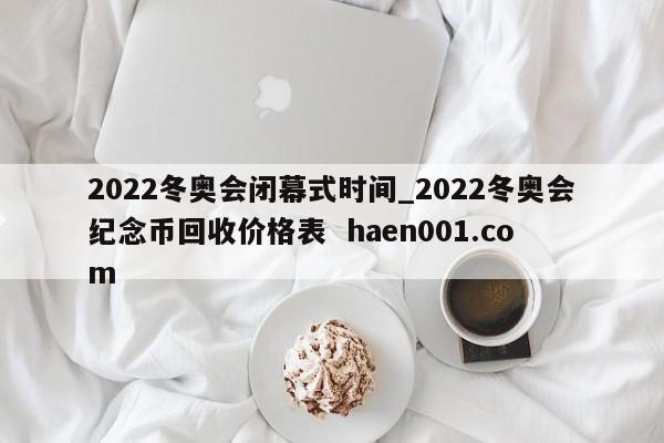 2022冬奥会闭幕式时间_2022冬奥会纪念币回收价格表  haen001.com