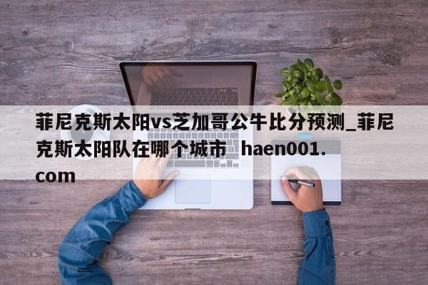 菲尼克斯太阳vs芝加哥公牛比分预测_菲尼克斯太阳队在哪个城市  haen001.com