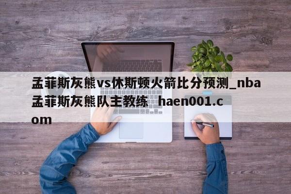 孟菲斯灰熊vs休斯顿火箭比分预测_nba孟菲斯灰熊队主教练 haen001.com
