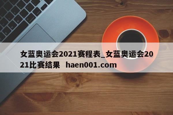女蓝奥运会2021赛程表_女蓝奥运会2021比赛结果 haen001.com