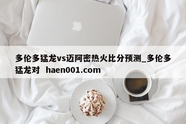 多伦多猛龙vs迈阿密热火比分预测_多伦多猛龙对 haen001.com