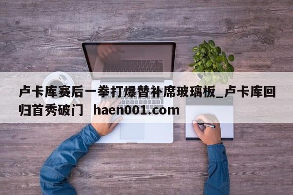 卢卡库赛后一拳打爆替补席玻璃板_卢卡库回归首秀破门 haen001.com