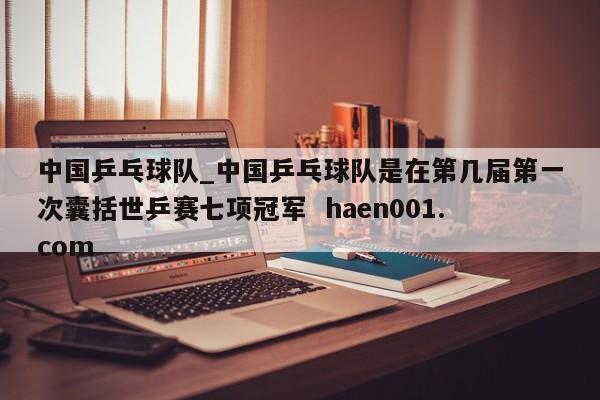 中国乒乓球队_中国乒乓球队是在第几届第一次囊括世乒赛七项冠军 haen001.com