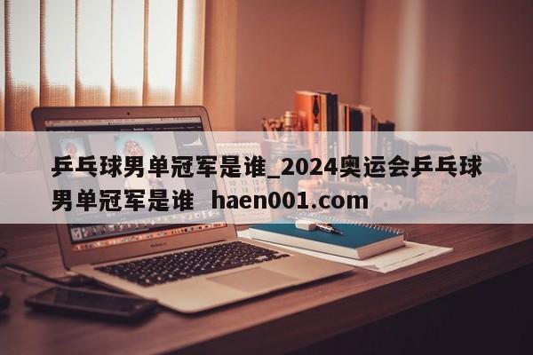 乒乓球男单冠军是谁_2024奥运会乒乓球男单冠军是谁 haen001.com