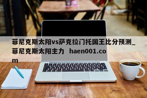 菲尼克斯太阳vs萨克拉门托国王比分预测_菲尼克斯太阳主力 haen001.com