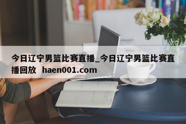 今日辽宁男篮比赛直播_今日辽宁男篮比赛直播回放 haen001.com