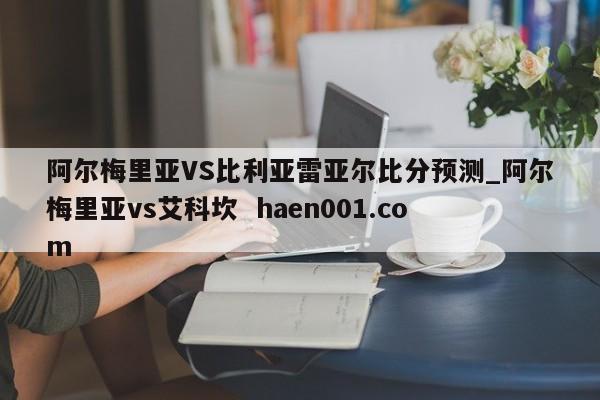 阿尔梅里亚VS比利亚雷亚尔比分预测_阿尔梅里亚vs艾科坎  haen001.com