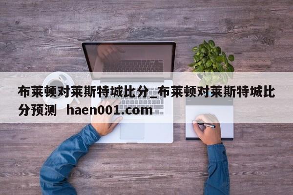 布莱顿对莱斯特城比分_布莱顿对莱斯特城比分预测  haen001.com