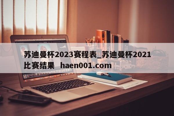 苏迪曼杯2023赛程表_苏迪曼杯2021比赛结果  haen001.com