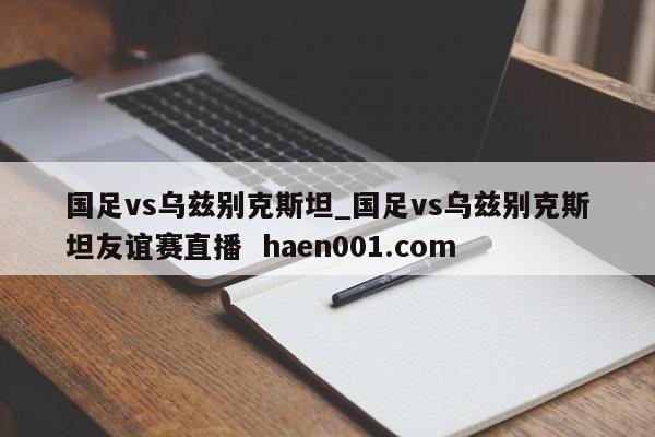 国足vs乌兹别克斯坦_国足vs乌兹别克斯坦友谊赛直播  haen001.com