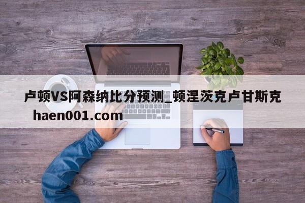 卢顿VS阿森纳比分预测_顿涅茨克卢甘斯克 haen001.com