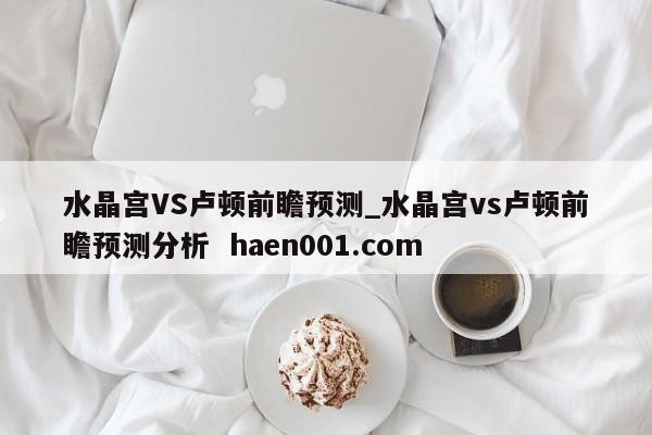 水晶宫VS卢顿前瞻预测_水晶宫vs卢顿前瞻预测分析 haen001.com
