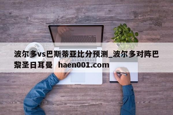波尔多vs巴斯蒂亚比分预测_波尔多对阵巴黎圣日耳曼 haen001.com