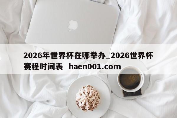 2026年世界杯在哪举办_2026世界杯赛程时间表  haen001.com