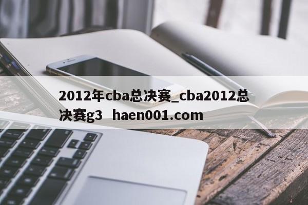 2012年cba总决赛_cba2012总决赛g3 haen001.com